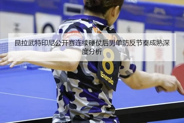 昆拉武特印尼公开赛连续硬仗后男单防反节奏成熟深度分析